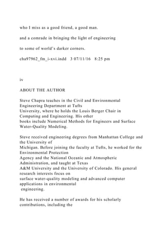who I miss as a good friend, a good man.
and a comrade in bringing the light of engineering
to some of world’s darker corners.
cha97962_fm_i-xvi.indd 3 07/11/16 8:25 pm
iv
ABOUT THE AUTHOR
Steve Chapra teaches in the Civil and Environmental
Engineering Department at Tufts
University, where he holds the Louis Berger Chair in
Computing and Engineering. His other
books include Numerical Methods for Engineers and Surface
Water-Quality Modeling.
Steve received engineering degrees from Manhattan College and
the University of
Michigan. Before joining the faculty at Tufts, he worked for the
Environmental Protection
Agency and the National Oceanic and Atmospheric
Administration, and taught at Texas
A&M University and the University of Colorado. His general
research interests focus on
surface water-quality modeling and advanced computer
applications in environmental
engineering.
He has received a number of awards for his scholarly
contributions, including the
 