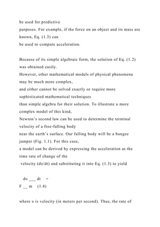 be used for predictive
purposes. For example, if the force on an object and its mass are
known, Eq. (1.3) can
be used to compute acceleration.
Because of its simple algebraic form, the solution of Eq. (1.2)
was obtained easily.
However, other mathematical models of physical phenomena
may be much more complex,
and either cannot be solved exactly or require more
sophisticated mathematical techniques
than simple algebra for their solution. To illustrate a more
complex model of this kind,
Newton’s second law can be used to determine the terminal
velocity of a free-falling body
near the earth’s surface. Our falling body will be a bungee
jumper (Fig. 1.1). For this case,
a model can be derived by expressing the acceleration as the
time rate of change of the
velocity (dυ/dt) and substituting it into Eq. (1.3) to yield
dυ ___ dt =
F __ m (1.4)
where υ is velocity (in meters per second). Thus, the rate of
 