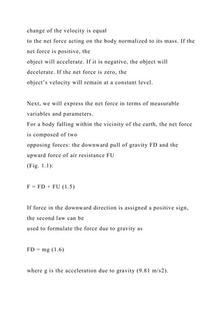 change of the velocity is equal
to the net force acting on the body normalized to its mass. If the
net force is positive, the
object will accelerate. If it is negative, the object will
decelerate. If the net force is zero, the
object’s velocity will remain at a constant level.
Next, we will express the net force in terms of measurable
variables and parameters.
For a body falling within the vicinity of the earth, the net force
is composed of two
opposing forces: the downward pull of gravity FD and the
upward force of air resistance FU
(Fig. 1.1):
F = FD + FU (1.5)
If force in the downward direction is assigned a positive sign,
the second law can be
used to formulate the force due to gravity as
FD = mg (1.6)
where g is the acceleration due to gravity (9.81 m/s2).
 
