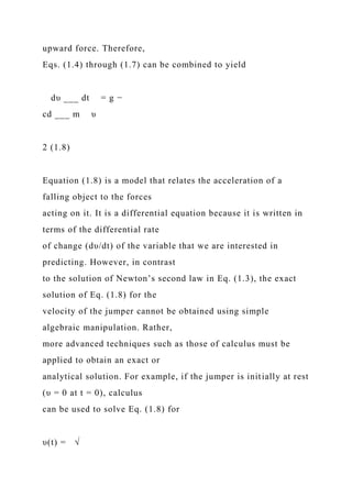upward force. Therefore,
Eqs. (1.4) through (1.7) can be combined to yield
dυ ___ dt = g −
cd ___ m υ
2 (1.8)
Equation (1.8) is a model that relates the acceleration of a
falling object to the forces
acting on it. It is a differential equation because it is written in
terms of the differential rate
of change (dυ/dt) of the variable that we are interested in
predicting. However, in contrast
to the solution of Newton’s second law in Eq. (1.3), the exact
solution of Eq. (1.8) for the
velocity of the jumper cannot be obtained using simple
algebraic manipulation. Rather,
more advanced techniques such as those of calculus must be
applied to obtain an exact or
analytical solution. For example, if the jumper is initially at rest
(υ = 0 at t = 0), calculus
can be used to solve Eq. (1.8) for
υ(t) = √
 