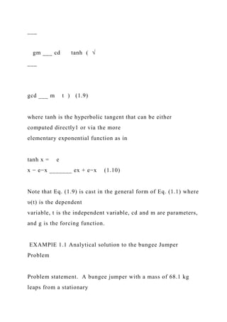 ___
gm ___ cd tanh ( √
___
gcd ___ m t ) (1.9)
where tanh is the hyperbolic tangent that can be either
computed directly1 or via the more
elementary exponential function as in
tanh x = e
x − e−x _______ ex + e−x (1.10)
Note that Eq. (1.9) is cast in the general form of Eq. (1.1) where
υ(t) is the dependent
variable, t is the independent variable, cd and m are parameters,
and g is the forcing function.
EXAMPlE 1.1 Analytical solution to the bungee Jumper
Problem
Problem statement. A bungee jumper with a mass of 68.1 kg
leaps from a stationary
 