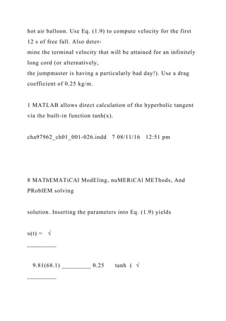 hot air balloon. Use Eq. (1.9) to compute velocity for the first
12 s of free fall. Also deter-
mine the terminal velocity that will be attained for an infinitely
long cord (or alternatively,
the jumpmaster is having a particularly bad day!). Use a drag
coefficient of 0.25 kg/m.
1 MATLAB allows direct calculation of the hyperbolic tangent
via the built-in function tanh(x).
cha97962_ch01_001-026.indd 7 08/11/16 12:51 pm
8 MAThEMATiCAl ModEling, nuMERiCAl METhods, And
PRoblEM solving
solution. Inserting the parameters into Eq. (1.9) yields
υ(t) = √
_________
9.81(68.1) _________ 0.25 tanh ( √
_________
 