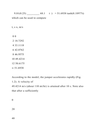 9.81(0.25) _________ 68.1 t ) = 51.6938 tanh(0.18977t)
which can be used to compute
t, s υ, m/s
0 0
2 18.7292
4 33.1118
6 42.0762
8 46.9575
10 49.4214
12 50.6175
∞ 51.6938
According to the model, the jumper accelerates rapidly (Fig.
1.2). A velocity of
49.4214 m/s (about 110 mi/hr) is attained after 10 s. Note also
that after a sufficiently
0
20
40
 