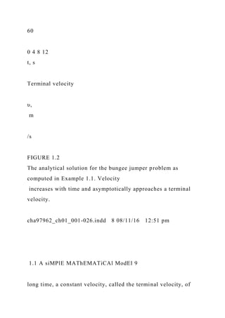 60
0 4 8 12
t, s
Terminal velocity
υ,
m
/s
FIGURE 1.2
The analytical solution for the bungee jumper problem as
computed in Example 1.1. Velocity
increases with time and asymptotically approaches a terminal
velocity.
cha97962_ch01_001-026.indd 8 08/11/16 12:51 pm
1.1 A siMPlE MAThEMATiCAl ModEl 9
long time, a constant velocity, called the terminal velocity, of
 