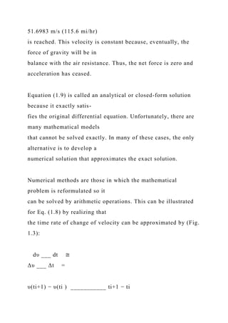 51.6983 m/s (115.6 mi/hr)
is reached. This velocity is constant because, eventually, the
force of gravity will be in
balance with the air resistance. Thus, the net force is zero and
acceleration has ceased.
Equation (1.9) is called an analytical or closed-form solution
because it exactly satis-
fies the original differential equation. Unfortunately, there are
many mathematical models
that cannot be solved exactly. In many of these cases, the only
alternative is to develop a
numerical solution that approximates the exact solution.
Numerical methods are those in which the mathematical
problem is reformulated so it
can be solved by arithmetic operations. This can be illustrated
for Eq. (1.8) by realizing that
the time rate of change of velocity can be approximated by (Fig.
1.3):
dυ ___ dt ≅
Δυ ___ Δt =
υ(ti+1) − υ(ti ) ___________ ti+1 − ti
 
