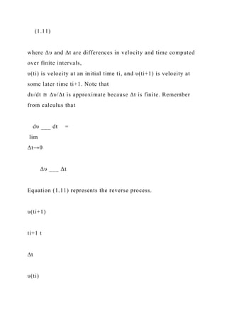 (1.11)
where Δυ and Δt are differences in velocity and time computed
over finite intervals,
υ(ti) is velocity at an initial time ti, and υ(ti+1) is velocity at
some later time ti+1. Note that
dυ/dt ≅ Δυ/Δt is approximate because Δt is finite. Remember
from calculus that
dυ ___ dt =
lim
Δt→0
Δυ ___ Δt
Equation (1.11) represents the reverse process.
υ(ti+1)
ti+1 t
∆t
υ(ti)
 