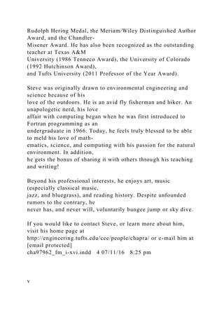 Rudolph Hering Medal, the Meriam/Wiley Distinguished Author
Award, and the Chandler-
Misener Award. He has also been recognized as the outstanding
teacher at Texas A&M
University (1986 Tenneco Award), the University of Colorado
(1992 Hutchinson Award),
and Tufts University (2011 Professor of the Year Award).
Steve was originally drawn to environmental engineering and
science because of his
love of the outdoors. He is an avid fly fisherman and hiker. An
unapologetic nerd, his love
affair with computing began when he was first introduced to
Fortran programming as an
undergraduate in 1966. Today, he feels truly blessed to be able
to meld his love of math-
ematics, science, and computing with his passion for the natural
environment. In addition,
he gets the bonus of sharing it with others through his teaching
and writing!
Beyond his professional interests, he enjoys art, music
(especially classical music,
jazz, and bluegrass), and reading history. Despite unfounded
rumors to the contrary, he
never has, and never will, voluntarily bungee jump or sky dive.
If you would like to contact Steve, or learn more about him,
visit his home page at
http://engineering.tufts.edu/cee/people/chapra/ or e-mail him at
[email protected]
cha97962_fm_i-xvi.indd 4 07/11/16 8:25 pm
v
 