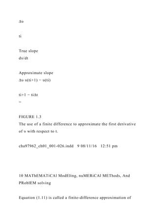 ∆υ
ti
True slope
dυ/dt
Approximate slope
∆υ υ(ti+1) − υ(ti)
ti+1 − ti∆t
=
FIGURE 1.3
The use of a finite difference to approximate the first derivative
of υ with respect to t.
cha97962_ch01_001-026.indd 9 08/11/16 12:51 pm
10 MAThEMATiCAl ModEling, nuMERiCAl METhods, And
PRoblEM solving
Equation (1.11) is called a finite-difference approximation of
 
