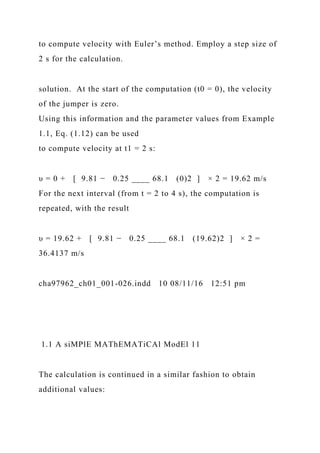 to compute velocity with Euler’s method. Employ a step size of
2 s for the calculation.
solution. At the start of the computation (t0 = 0), the velocity
of the jumper is zero.
Using this information and the parameter values from Example
1.1, Eq. (1.12) can be used
to compute velocity at t1 = 2 s:
υ = 0 + [ 9.81 − 0.25 ____ 68.1 (0)2 ] × 2 = 19.62 m/s
For the next interval (from t = 2 to 4 s), the computation is
repeated, with the result
υ = 19.62 + [ 9.81 − 0.25 ____ 68.1 (19.62)2 ] × 2 =
36.4137 m/s
cha97962_ch01_001-026.indd 10 08/11/16 12:51 pm
1.1 A siMPlE MAThEMATiCAl ModEl 11
The calculation is continued in a similar fashion to obtain
additional values:
 