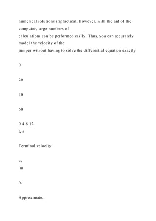 numerical solutions impractical. However, with the aid of the
computer, large numbers of
calculations can be performed easily. Thus, you can accurately
model the velocity of the
jumper without having to solve the differential equation exactly.
0
20
40
60
0 4 8 12
t, s
Terminal velocity
υ,
m
/s
Approximate,
 