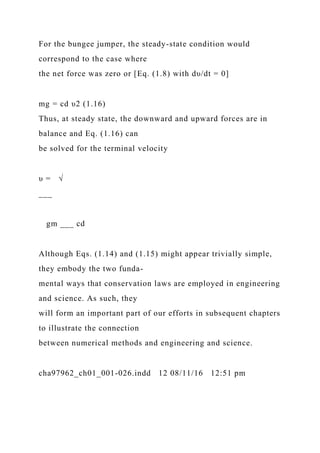 For the bungee jumper, the steady-state condition would
correspond to the case where
the net force was zero or [Eq. (1.8) with dυ/dt = 0]
mg = cd υ2 (1.16)
Thus, at steady state, the downward and upward forces are in
balance and Eq. (1.16) can
be solved for the terminal velocity
υ = √
___
gm ___ cd
Although Eqs. (1.14) and (1.15) might appear trivially simple,
they embody the two funda-
mental ways that conservation laws are employed in engineering
and science. As such, they
will form an important part of our efforts in subsequent chapters
to illustrate the connection
between numerical methods and engineering and science.
cha97962_ch01_001-026.indd 12 08/11/16 12:51 pm
 
