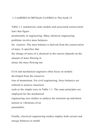 1.3 nuMERiCAl METhods CovEREd in This book 13
Table 1.1 summarizes some models and associated conservation
laws that figure
prominently in engineering. Many chemical engineering
problems involve mass balances
for reactors. The mass balance is derived from the conservation
of mass. It specifies that
the change of mass of a chemical in the reactor depends on the
amount of mass flowing in
minus the mass flowing out.
Civil and mechanical engineers often focus on models
developed from the conserva-
tion of momentum. For civil engineering, force balances are
utilized to analyze structures
such as the simple truss in Table 1.1. The same principles are
employed for the mechanical
engineering case studies to analyze the transient up-and-down
motion or vibrations of an
automobile.
Finally, electrical engineering studies employ both current and
energy balances to model
 