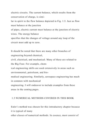 electric circuits. The current balance, which results from the
conservation of charge, is simi-
lar in spirit to the flow balance depicted in Fig. 1.5. Just as flow
must balance at the junction
of pipes, electric current must balance at the junction of electric
wires. The energy balance
specifies that the changes of voltage around any loop of the
circuit must add up to zero.
It should be noted that there are many other branches of
engineering beyond chemical,
civil, electrical, and mechanical. Many of these are related to
the Big Four. For example, chem-
ical engineering skills are used extensively in areas such as
environmental, petroleum, and bio-
medical engineering. Similarly, aerospace engineering has much
in common with mechanical
engineering. I will endeavor to include examples from these
areas in the coming pages.
1.3 NUMERICAL METHODS COVERED IN THIS BOOK
Euler’s method was chosen for this introductory chapter because
it is typical of many
other classes of numerical methods. In essence, most consist of
 