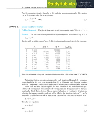 6.1 SIMPLE FIXED-POINT ITERATION 153
As with many other iterative formulas in this book, the approximate error for this equation
can be determined using the error estimator:
εa =




xi+1 − xi
xi+1



 100% (6.3)
EXAMPLE 6.1 Simple Fixed-Point Iteration
Problem Statement. Use simple fixed-point iteration to locate the root of f (x) = e−x
− x.
Solution. The function can be separated directly and expressed in the form of Eq. (6.2) as
xi+1 = e−xi
Starting with an initial guess of x0 = 0, this iterative equation can be applied to compute:
i xi |εa|, % |εt|, % |εt|i/|εt|i−1
0 0.0000 100.000
1 1.0000 100.000 76.322 0.763
2 0.3679 171.828 35.135 0.460
3 0.6922 46.854 22.050 0.628
4 0.5005 38.309 11.755 0.533
5 0.6062 17.447 6.894 0.586
6 0.5454 11.157 3.835 0.556
7 0.5796 5.903 2.199 0.573
8 0.5601 3.481 1.239 0.564
9 0.5711 1.931 0.705 0.569
10 0.5649 1.109 0.399 0.566
Thus, each iteration brings the estimate closer to the true value of the root: 0.56714329.
Notice that the true percent relative error for each iteration of Example 6.1 is roughly
proportional (for this case, by a factor of about 0.5 to 0.6) to the error from the previous
iteration. This property, called linear convergence, is characteristic of fixed-point iteration.
Aside from the “rate” of convergence, we must comment at this point about the “pos-
sibility” of convergence. The concepts of convergence and divergence can be depicted
graphically. Recall that in Section 5.2, we graphed a function to visualize its structure and
behavior. Such an approach is employed in Fig. 6.2a for the function f (x) = e−x
− x. An
alternative graphical approach is to separate the equation into two component parts, as in
f1(x) = f2(x)
Then the two equations
y1 = f1(x) (6.4)
and
y2 = f2(x) (6.5)
 