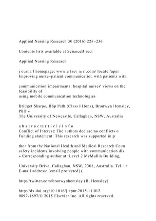 Applied Nursing Research 30 (2016) 228–236
Contents lists available at ScienceDirect
Applied Nursing Research
j ourna l homepage: www.e lsev ie r .com/ locate /apnr
Improving nurse–patient communication with patients with
communication impairments: hospital nurses' views on the
feasibility of
using mobile communication technologies
Bridget Sharpe, BSp Path (Class I Hons), Bronwyn Hemsley,
PhD ⁎
The University of Newcastle, Callaghan, NSW, Australia
a b s t r a c ta r t i c l e i n f o
Conflict of Interest: The authors declare no conflicts o
Funding statement: This research was supported in p
thor from the National Health and Medical Research Coun
safety incidents involving people with communication dis
⁎ Corresponding author at: Level 2 McMullin Building,
University Drive, Callaghan, NSW, 2308, Australia. Tel.: +
E-mail address: [email protected] (
http://twitter.com/bronwynhemsley (B. Hemsley).
http://dx.doi.org/10.1016/j.apnr.2015.11.012
0897-1897/© 2015 Elsevier Inc. All rights reserved.
 
