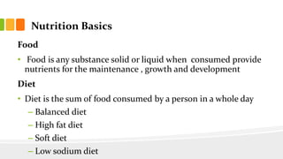 Nutrition Basics
Food
• Food is any substance solid or liquid when consumed provide
nutrients for the maintenance , growth and development
Diet
• Diet is the sum of food consumed by a person in a whole day
– Balanced diet
– High fat diet
– Soft diet
– Low sodium diet