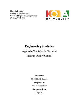 Koya University
Faculty of Engineering
Chemical Engineering Department
3rd
Stage/2021-2022
Engineering Statistics
Applied of Statistics in Chemical
Industry Quality Control
Instructor
Mr. Fakhri H. Ibrahim
Prepared by
Safeen Yaseen Jafar
Submitted Date
13 Apr. 2022
 