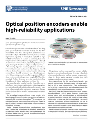 SPIE Newsroom
                                                                                                               10.1117/2.1200701.0537




Optical position encoders enable
high-reliability applications
Alain Descoins


A new approach implements optical position encoders based on a mass-
replicable micro-optical technology.

Conventional optical encoders were introduced more than thirty
years ago in the factory automation market, and they have
evolved little since then. Although their performance is ac-
ceptable for today’s industrial requirements, there is room for
improvement, especially in making them applicable to high-
reliability applications. In addition to addressing their sensi-
tivity to external factors and improving signal read-out speed,
other important concerns include cost and integration and pack-        Figure 1. Seven types of encoders could be served by the mass-replicable
aging challenges that are linked to tight assembly tolerances.         optical Holosense technologies.
   The majority of position encoding applications currently use
incremental or absolute rotational encoders. ‘Signal on demand’
in hybrid absolute/incremental rotational encoders is becoming            The positional read-out frequency of our encoders is higher
more and more desirable for industry and will make up a new            than that of conventional ones because the optical pulses (both
sector of the encoding market, as well as integrated multidimen-       in incremental and absolute read-out schemes) are pure native
sional position encoders (x/ y or more complex 2D/3D position          pulses: they do not require any signal processing time, which
encoding). We have developed an optical encoder technology             avoids errors and extensive computation.
that addresses all of these applications (see Figure 1) .                 Our research found that this type of optical encoder also
   Our research resulted in optical encoders that cost less and re-    supports high-resolution absolute encoding with lower quality
quire looser tolerances during integration and packaging than          shafts as well as “wear-out monitoring.” These attributes com-
conventional encoders. In addition, they are less sensitive to ex-     bine to support a highly-reliable, fault-tolerant architecture that
ternal inﬂuences such as fast and extreme temperature changes,         allows for fault prediction and measurement in motors.
strong vibrations, shocks, scratches and dust or particle contam-         Developing these optical encoders depended upon some en-
ination.                                                               abling technologies. First, we needed the ability to design and
   The technology implemented in our optical encoders is in-           generate master disks with conventional IC microfabrication
herently a parallel optical-position read-out process, based on a      techniques. Second, we had to be able to replicate these disks in
mass-replicable micro-optical technology.1, 2 In contrast, the vast    volume using a custom injection-molding process. The result is
majority of existing position-encoding architectures (based on         a low-cost transparent or reﬂective plastic encoder disk that re-
optical, inductive, magnetic, or mechanical technologies) are se-      places the high-priced metallic or metal-on-glass encoder disks
rial read-out processes.                                               used in conventional encoders. Figure 3 shows examples of some
   Figure 2 shows a photograph of our encoder channel taken            plastic injection-molded encoder disks.
under a microscope. Note that this technology is not related to           Our technology incorporates automatic optical compensation
the traditional grating (single or dual) interference patterns that    for temperature variations, which requires no signal processing,
are usually used to build up high-cost andhigh-resolution glass
incremental linear encoders.3                                                                                        Continued on next page
 