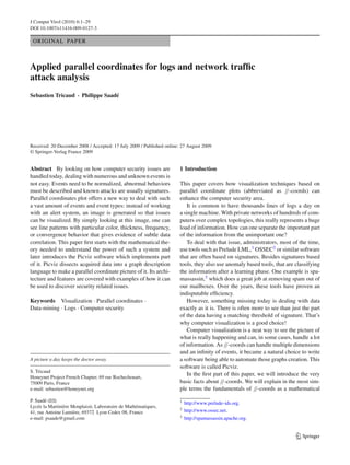 J Comput Virol (2010) 6:1–29
DOI 10.1007/s11416-009-0127-3
ORIGINAL PAPER
Applied parallel coordinates for logs and network trafﬁc
attack analysis
Sebastien Tricaud · Philippe Saadé
Received: 20 December 2008 / Accepted: 17 July 2009 / Published online: 27 August 2009
© Springer-Verlag France 2009
Abstract By looking on how computer security issues are
handled today, dealing with numerous and unknown events is
not easy. Events need to be normalized, abnormal behaviors
must be described and known attacks are usually signatures.
Parallel coordinates plot offers a new way to deal with such
a vast amount of events and event types: instead of working
with an alert system, an image is generated so that issues
can be visualized. By simply looking at this image, one can
see line patterns with particular color, thickness, frequency,
or convergence behavior that gives evidence of subtle data
correlation. This paper ﬁrst starts with the mathematical the-
ory needed to understand the power of such a system and
later introduces the Picviz software which implements part
of it. Picviz dissects acquired data into a graph description
language to make a parallel coordinate picture of it. Its archi-
tecture and features are covered with examples of how it can
be used to discover security related issues.
Keywords Visualization · Parallel coordinates ·
Data-mining · Logs · Computer security
A picture a day keeps the doctor away.
S. Tricaud
Honeynet Project French Chapter, 69 rue Rochechouart,
75009 Paris, France
e-mail: sebastien@honeynet.org
P. Saadé (B)
Lycée la Martinière Monplaisir, Laboratoire de Mathématiques,
41, rue Antoine Lumière, 69372 Lyon Cedex 08, France
e-mail: psaade@gmail.com
1 Introduction
This paper covers how visualization techniques based on
parallel coordinate plots (abbreviated as //-coords) can
enhance the computer security area.
It is common to have thousands lines of logs a day on
a single machine. With private networks of hundreds of com-
puters over complex topologies, this really represents a huge
load of information. How can one separate the important part
of the information from the unimportant one?
To deal with that issue, administrators, most of the time,
use tools such as Prelude LML,1 OSSEC2 or similar software
that are often based on signatures. Besides signatures based
tools, they also use anomaly based tools, that are classifying
the information after a learning phase. One example is spa-
massassin,3 which does a great job at removing spam out of
our mailboxes. Over the years, these tools have proven an
indisputable efﬁciency.
However, something missing today is dealing with data
exactly as it is. There is often more to see than just the part
of the data having a matching threshold of signature. That’s
why computer visualization is a good choice!
Computer visualization is a neat way to see the picture of
what is really happening and can, in some cases, handle a lot
of information. As //-coords can handle multiple dimensions
and an inﬁnity of events, it became a natural choice to write
a software being able to automate those graphs creation. This
software is called Picviz.
In the ﬁrst part of this paper, we will introduce the very
basic facts about //-coords. We will explain in the most sim-
ple terms the fundamentals of //-coords as a mathematical
1 http://www.prelude-ids.org.
2 http://www.ossec.net.
3 http://spamassassin.apache.org.
123
 