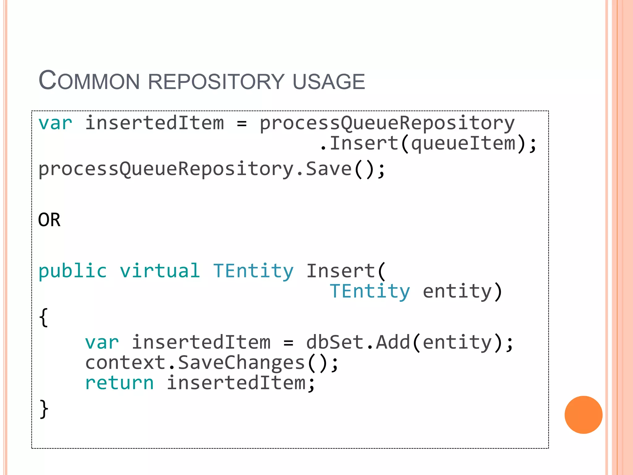 COMMON REPOSITORY USAGE
var insertedItem = processQueueRepository
.Insert(queueItem);
processQueueRepository.Save();
OR
public virtual TEntity Insert(
TEntity entity)
{
var insertedItem = dbSet.Add(entity);
context.SaveChanges();
return insertedItem;
}
 