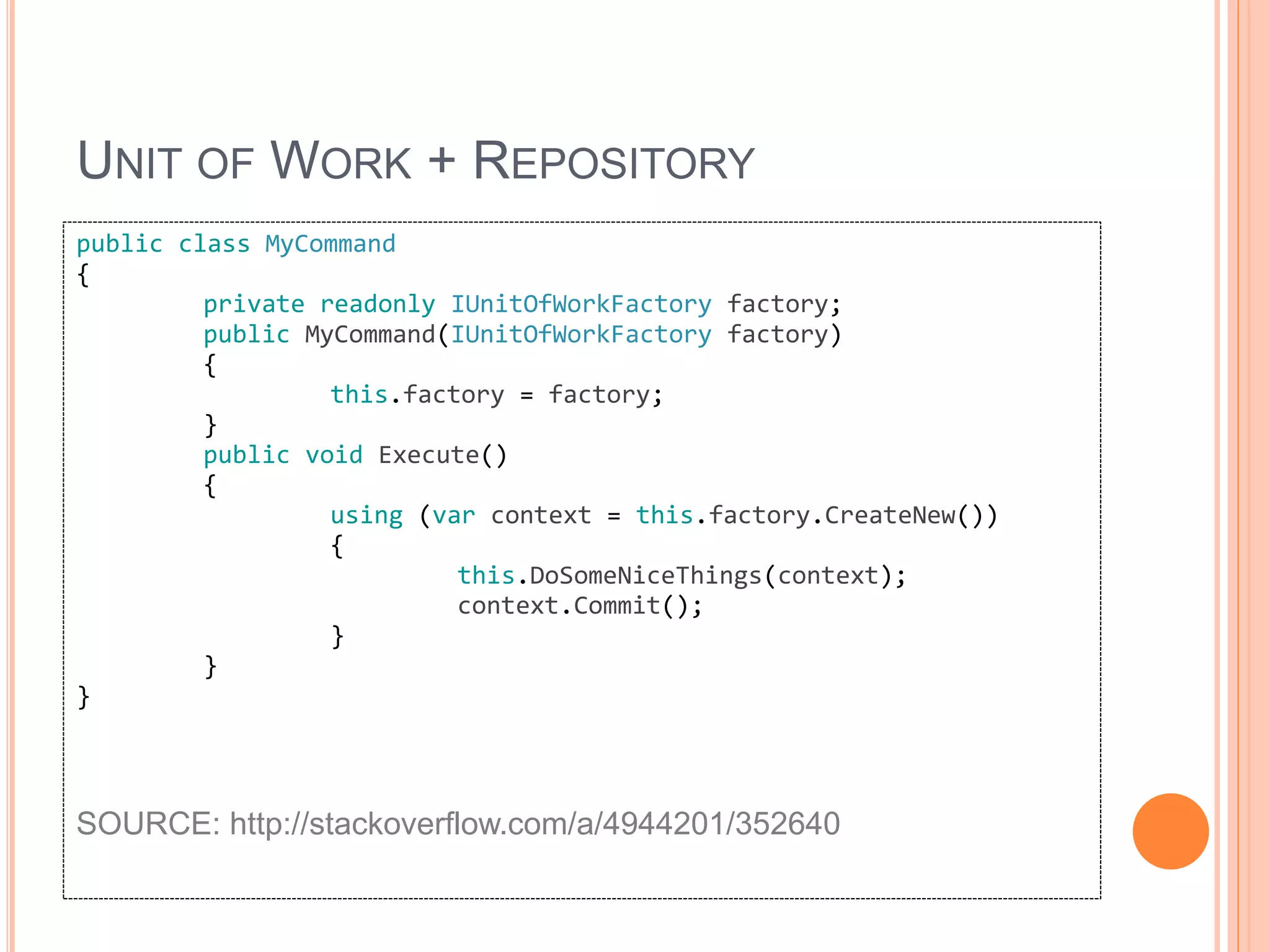UNIT OF WORK + REPOSITORY
public class MyCommand
{
private readonly IUnitOfWorkFactory factory;
public MyCommand(IUnitOfWorkFactory factory)
{
this.factory = factory;
}
public void Execute()
{
using (var context = this.factory.CreateNew())
{
this.DoSomeNiceThings(context);
context.Commit();
}
}
}
SOURCE: http://stackoverflow.com/a/4944201/352640
 