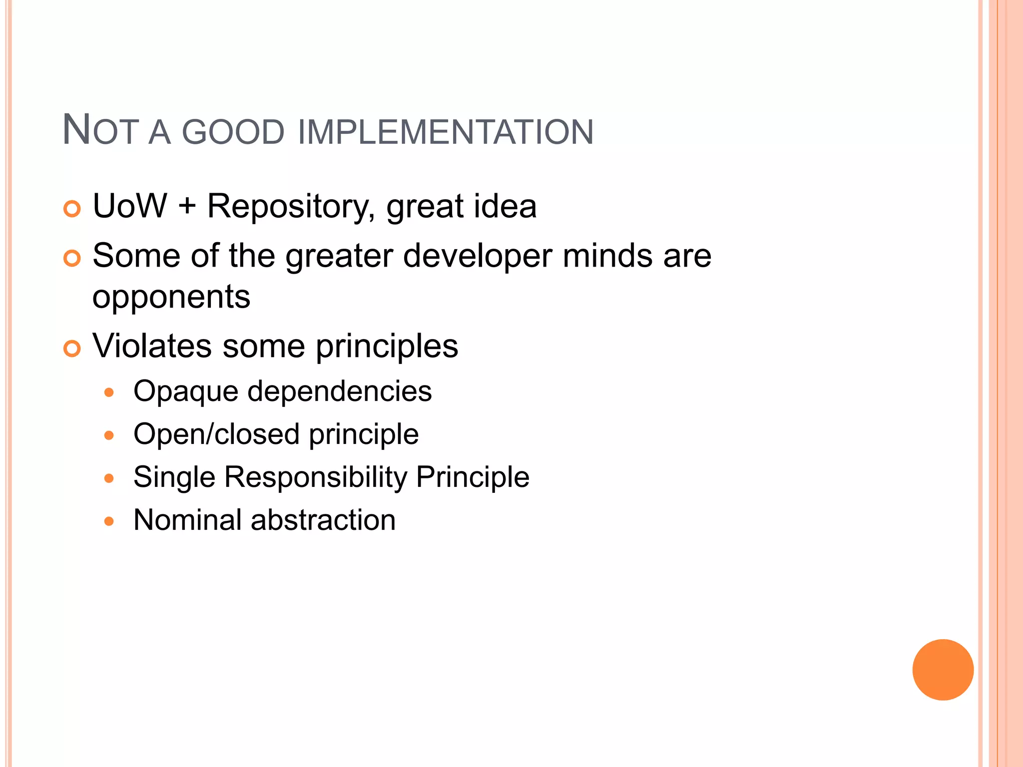 NOT A GOOD IMPLEMENTATION
 UoW + Repository, great idea
 Some of the greater developer minds are
opponents
 Violates some principles
 Opaque dependencies
 Open/closed principle
 Single Responsibility Principle
 Nominal abstraction
 