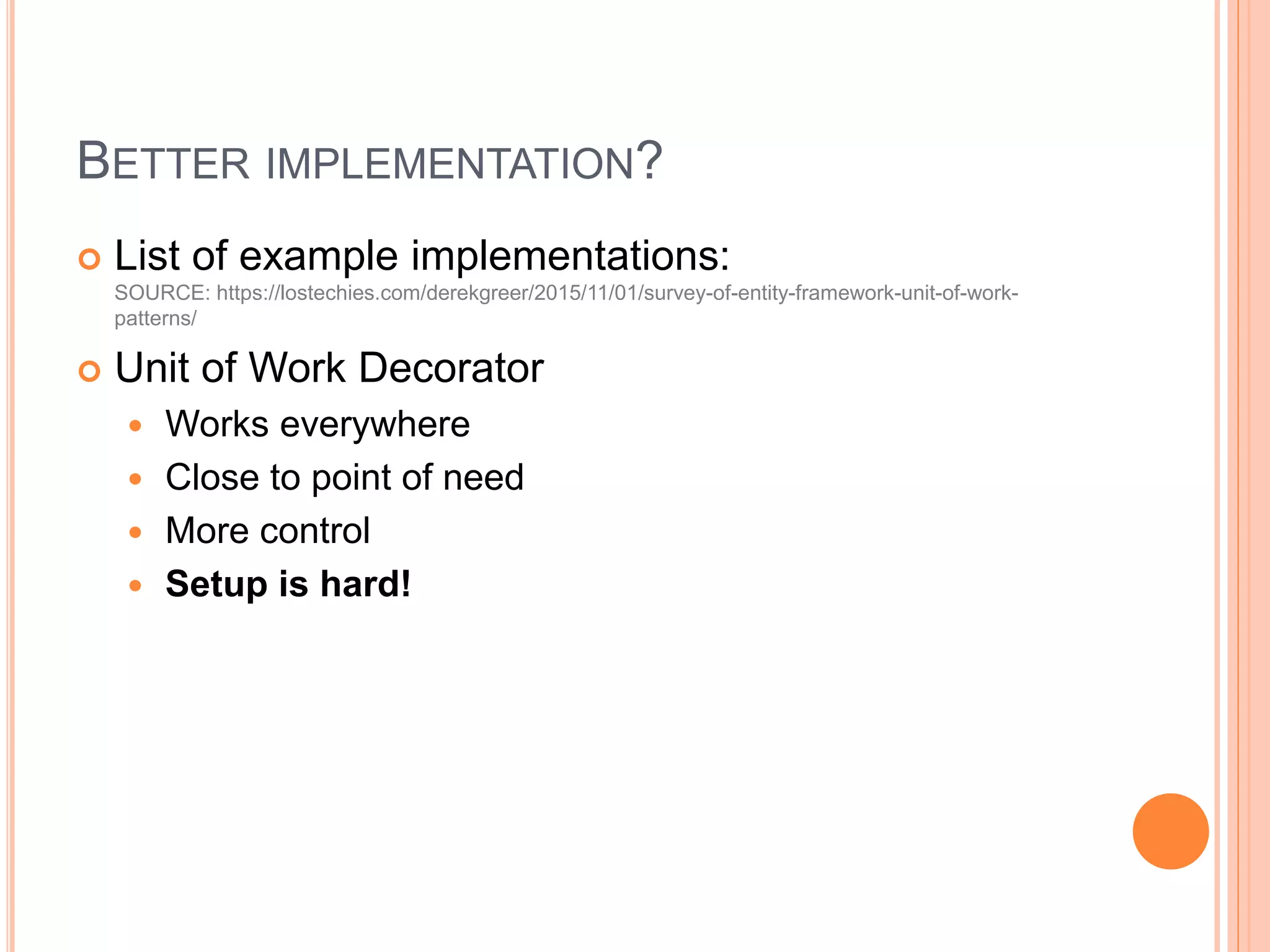 BETTER IMPLEMENTATION?
 List of example implementations:
SOURCE: https://lostechies.com/derekgreer/2015/11/01/survey-of-entity-framework-unit-of-work-
patterns/
 Unit of Work Decorator
 Works everywhere
 Close to point of need
 More control
 Setup is hard!
 