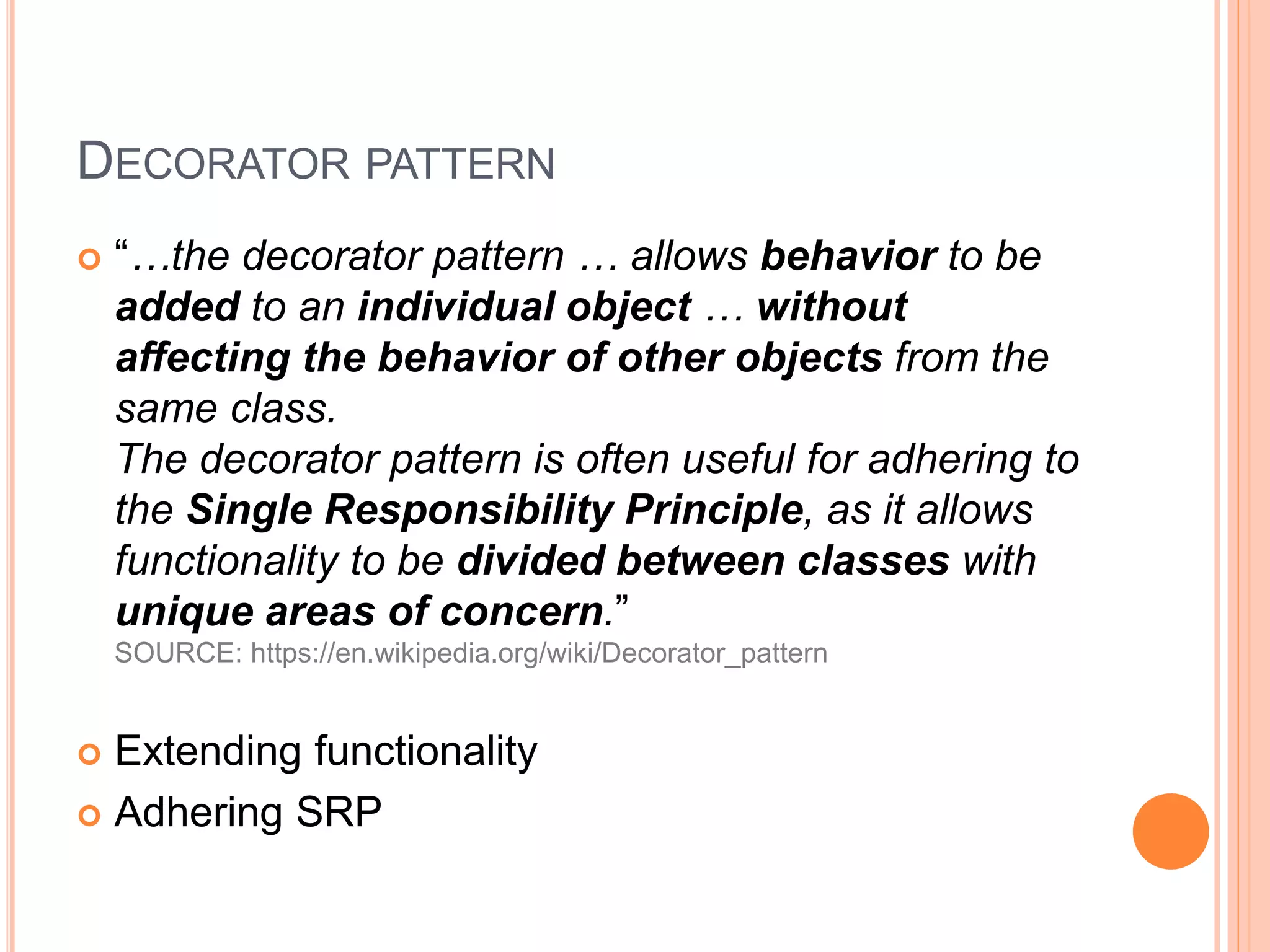 DECORATOR PATTERN
 “…the decorator pattern … allows behavior to be
added to an individual object … without
affecting the behavior of other objects from the
same class.
The decorator pattern is often useful for adhering to
the Single Responsibility Principle, as it allows
functionality to be divided between classes with
unique areas of concern.”
SOURCE: https://en.wikipedia.org/wiki/Decorator_pattern
 Extending functionality
 Adhering SRP
 
