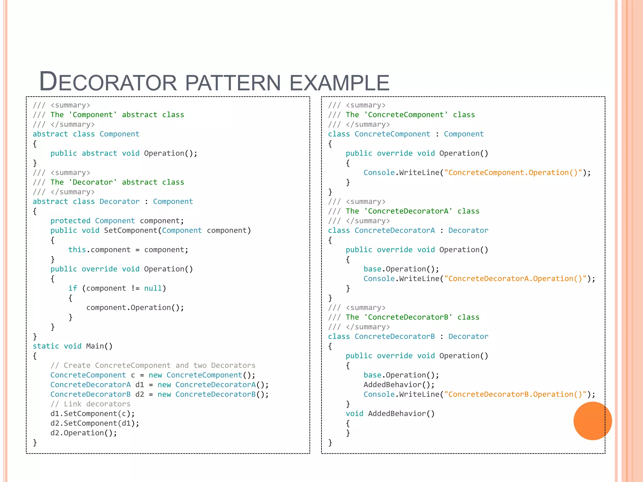 DECORATOR PATTERN EXAMPLE
/// <summary>
/// The 'Component' abstract class
/// </summary>
abstract class Component
{
public abstract void Operation();
}
/// <summary>
/// The 'Decorator' abstract class
/// </summary>
abstract class Decorator : Component
{
protected Component component;
public void SetComponent(Component component)
{
this.component = component;
}
public override void Operation()
{
if (component != null)
{
component.Operation();
}
}
}
static void Main()
{
// Create ConcreteComponent and two Decorators
ConcreteComponent c = new ConcreteComponent();
ConcreteDecoratorA d1 = new ConcreteDecoratorA();
ConcreteDecoratorB d2 = new ConcreteDecoratorB();
// Link decorators
d1.SetComponent(c);
d2.SetComponent(d1);
d2.Operation();
}
/// <summary>
/// The 'ConcreteComponent' class
/// </summary>
class ConcreteComponent : Component
{
public override void Operation()
{
Console.WriteLine("ConcreteComponent.Operation()");
}
}
/// <summary>
/// The 'ConcreteDecoratorA' class
/// </summary>
class ConcreteDecoratorA : Decorator
{
public override void Operation()
{
base.Operation();
Console.WriteLine("ConcreteDecoratorA.Operation()");
}
}
/// <summary>
/// The 'ConcreteDecoratorB' class
/// </summary>
class ConcreteDecoratorB : Decorator
{
public override void Operation()
{
base.Operation();
AddedBehavior();
Console.WriteLine("ConcreteDecoratorB.Operation()");
}
void AddedBehavior()
{
}
}
 