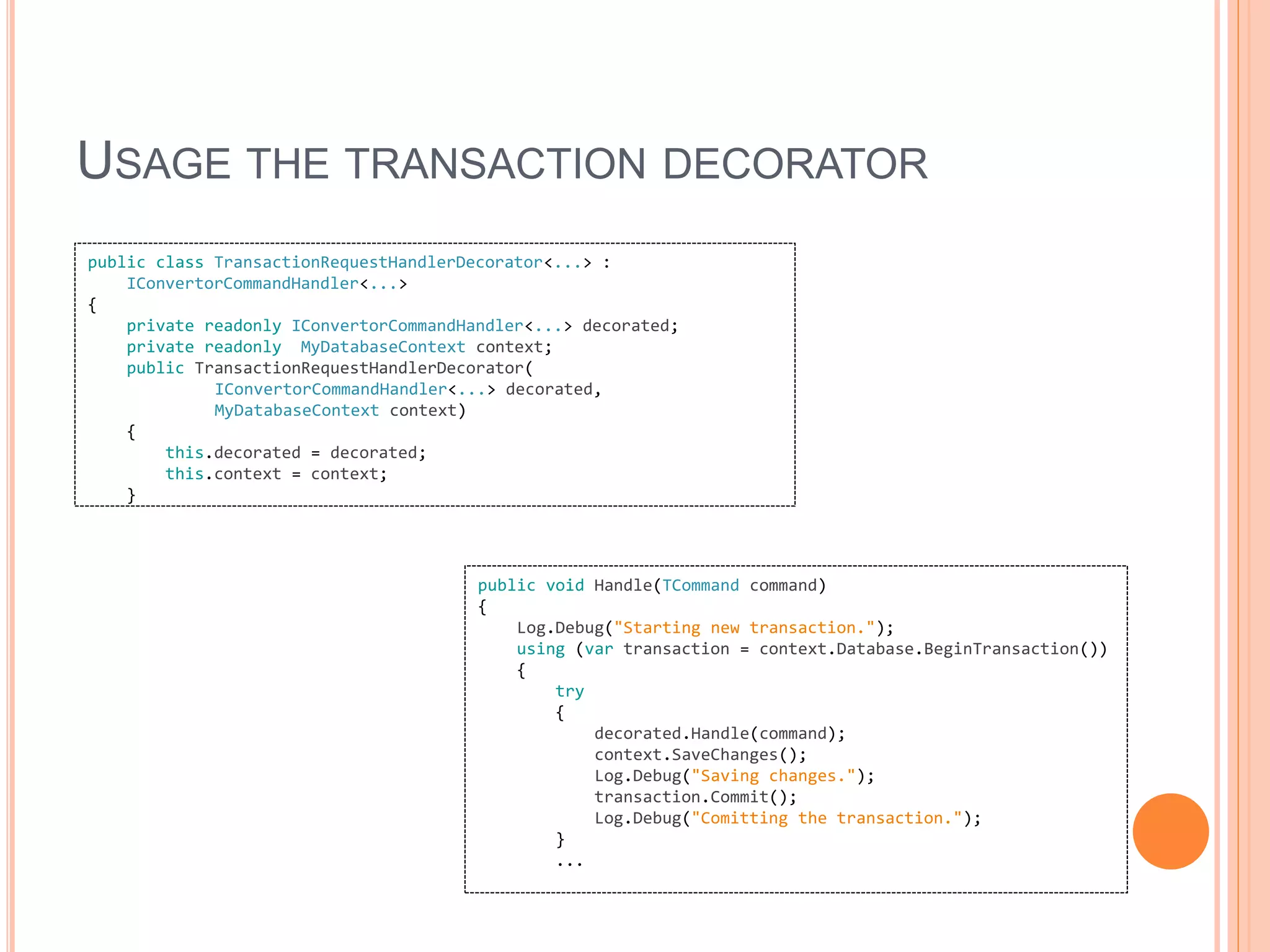 USAGE THE TRANSACTION DECORATOR
public class TransactionRequestHandlerDecorator<...> :
IConvertorCommandHandler<...>
{
private readonly IConvertorCommandHandler<...> decorated;
private readonly MyDatabaseContext context;
public TransactionRequestHandlerDecorator(
IConvertorCommandHandler<...> decorated,
MyDatabaseContext context)
{
this.decorated = decorated;
this.context = context;
}
public void Handle(TCommand command)
{
Log.Debug("Starting new transaction.");
using (var transaction = context.Database.BeginTransaction())
{
try
{
decorated.Handle(command);
context.SaveChanges();
Log.Debug("Saving changes.");
transaction.Commit();
Log.Debug("Comitting the transaction.");
}
...
 