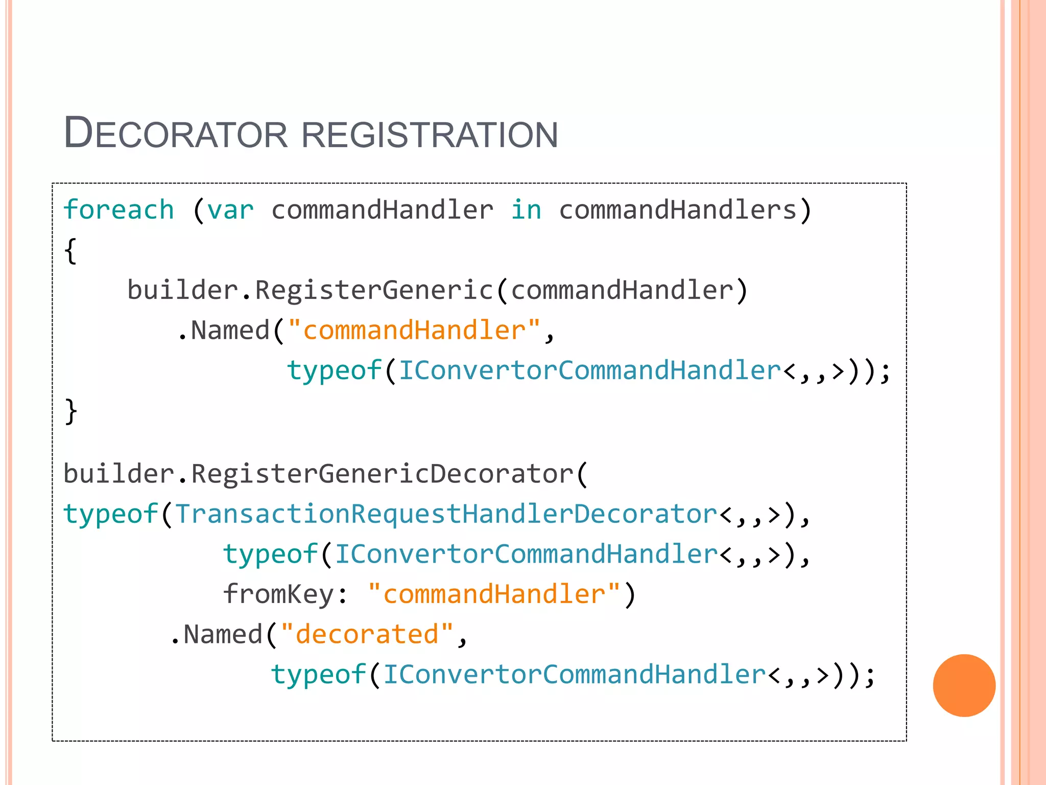 DECORATOR REGISTRATION
foreach (var commandHandler in commandHandlers)
{
builder.RegisterGeneric(commandHandler)
.Named("commandHandler",
typeof(IConvertorCommandHandler<,,>));
}
builder.RegisterGenericDecorator(
typeof(TransactionRequestHandlerDecorator<,,>),
typeof(IConvertorCommandHandler<,,>),
fromKey: "commandHandler")
.Named("decorated",
typeof(IConvertorCommandHandler<,,>));
 