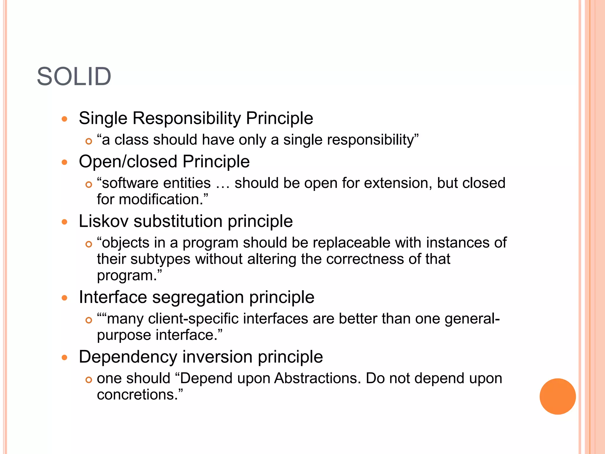 SOLID
 Single Responsibility Principle
 “a class should have only a single responsibility”
 Open/closed Principle
 “software entities … should be open for extension, but closed
for modification.”
 Liskov substitution principle
 “objects in a program should be replaceable with instances of
their subtypes without altering the correctness of that
program.”
 Interface segregation principle
 ““many client-specific interfaces are better than one general-
purpose interface.”
 Dependency inversion principle
 one should “Depend upon Abstractions. Do not depend upon
concretions.”
 