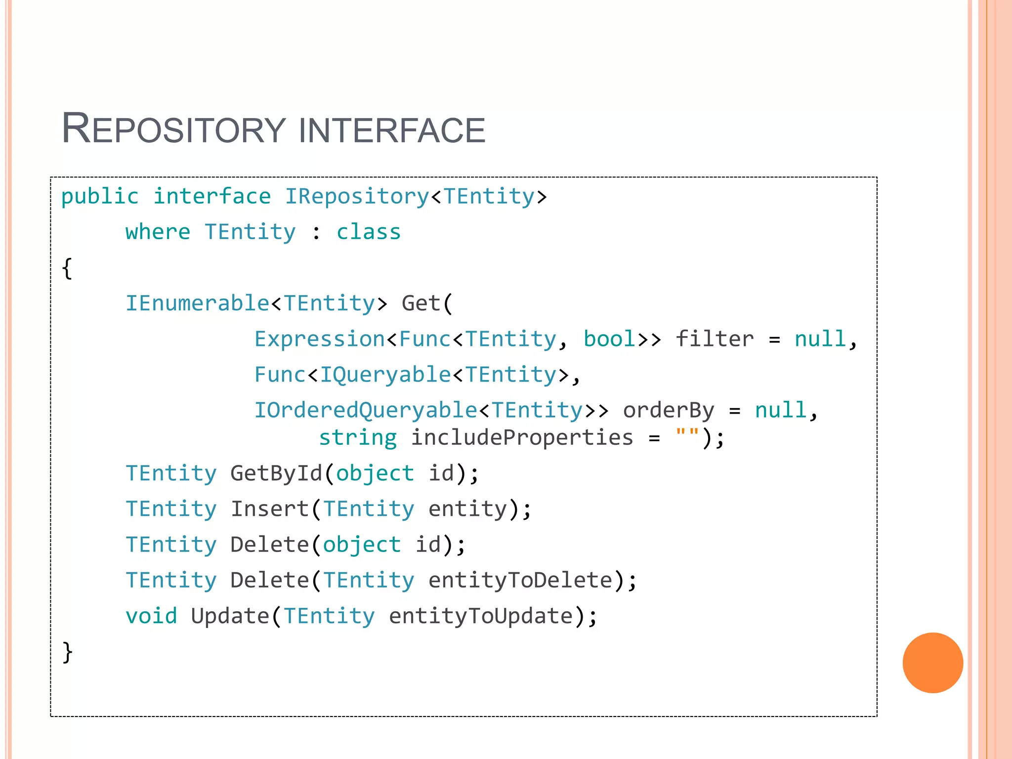 REPOSITORY INTERFACE
public interface IRepository<TEntity>
where TEntity : class
{
IEnumerable<TEntity> Get(
Expression<Func<TEntity, bool>> filter = null,
Func<IQueryable<TEntity>,
IOrderedQueryable<TEntity>> orderBy = null,
string includeProperties = "");
TEntity GetById(object id);
TEntity Insert(TEntity entity);
TEntity Delete(object id);
TEntity Delete(TEntity entityToDelete);
void Update(TEntity entityToUpdate);
}
 