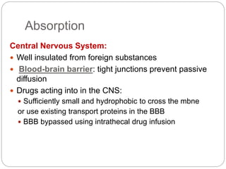 Absorption
Central Nervous System:
 Well insulated from foreign substances
 Blood-brain barrier: tight junctions prevent passive
diffusion
 Drugs acting into in the CNS:
 Sufficiently small and hydrophobic to cross the mbne
or use existing transport proteins in the BBB
 BBB bypassed using intrathecal drug infusion
 