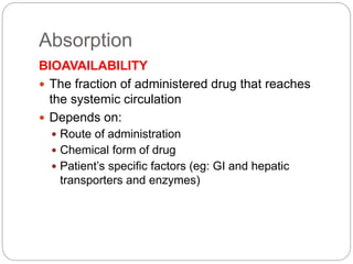 Absorption
BIOAVAILABILITY
 The fraction of administered drug that reaches
the systemic circulation
 Depends on:
 Route of administration
 Chemical form of drug
 Patient’s specific factors (eg: GI and hepatic
transporters and enzymes)
 
