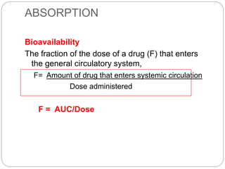 ABSORPTION
Bioavailability
The fraction of the dose of a drug (F) that enters
the general circulatory system,
F= Amount of drug that enters systemic circulation
Dose administered
F = AUC/Dose
 