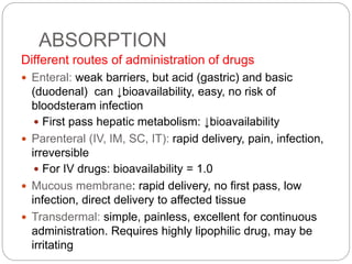 ABSORPTION
Different routes of administration of drugs
 Enteral: weak barriers, but acid (gastric) and basic
(duodenal) can ↓bioavailability, easy, no risk of
bloodsteram infection
 First pass hepatic metabolism: ↓bioavailability
 Parenteral (IV, IM, SC, IT): rapid delivery, pain, infection,
irreversible
 For IV drugs: bioavailability = 1.0
 Mucous membrane: rapid delivery, no first pass, low
infection, direct delivery to affected tissue
 Transdermal: simple, painless, excellent for continuous
administration. Requires highly lipophilic drug, may be
irritating
 