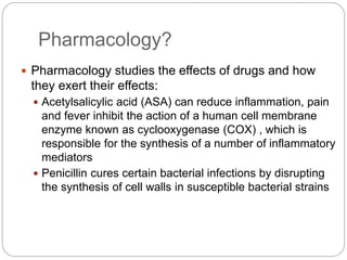 Pharmacology?
 Pharmacology studies the effects of drugs and how
they exert their effects:
 Acetylsalicylic acid (ASA) can reduce inflammation, pain
and fever inhibit the action of a human cell membrane
enzyme known as cyclooxygenase (COX) , which is
responsible for the synthesis of a number of inflammatory
mediators
 Penicillin cures certain bacterial infections by disrupting
the synthesis of cell walls in susceptible bacterial strains
 