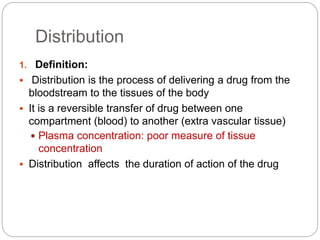 Distribution
1. Definition:
 Distribution is the process of delivering a drug from the
bloodstream to the tissues of the body
 It is a reversible transfer of drug between one
compartment (blood) to another (extra vascular tissue)
 Plasma concentration: poor measure of tissue
concentration
 Distribution affects the duration of action of the drug
 