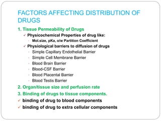 FACTORS AFFECTING DISTRIBUTION OF
DRUGS
1. Tissue Permeability of Drugs
 Physicochemical Properties of drug like:
• Mol.size, pKa, o/w Partition Coefficient
 Physiological barriers to diffusion of drugs
• Simple Capillary Endothelial Barrier
• Simple Cell Membrane Barrier
• Blood Brain Barrier
• Blood-CSF Barrier
• Blood Placental Barrier
• Blood Testis Barrier
2. Organ/tissue size and perfusion rate
3. Binding of drugs to tissue components.
 binding of drug to blood components
 binding of drug to extra cellular components
 