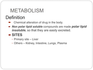 METABOLISM
Definition
 Chemical alteration of drug in the body.
 Non polar lipid soluble compounds are made polar lipid
insoluble, so that they are easily excreted.
 SITES
 Primary site – Liver
 Others – Kidney, Intestine, Lungs, Plasma
 