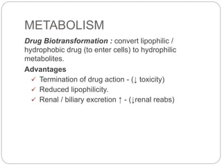 METABOLISM
Drug Biotransformation : convert lipophilic /
hydrophobic drug (to enter cells) to hydrophilic
metabolites.
Advantages
 Termination of drug action - (↓ toxicity)
 Reduced lipophilicity.
 Renal / biliary excretion ↑ - (↓renal reabs)
 