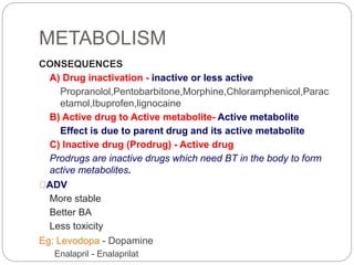 METABOLISM
CONSEQUENCES
A) Drug inactivation - inactive or less active
Propranolol,Pentobarbitone,Morphine,Chloramphenicol,Parac
etamol,Ibuprofen,lignocaine
B) Active drug to Active metabolite- Active metabolite
Effect is due to parent drug and its active metabolite
C) Inactive drug (Prodrug) - Active drug
Prodrugs are inactive drugs which need BT in the body to form
active metabolites.
ADV
More stable
Better BA
Less toxicity
Eg: Levodopa - Dopamine
Enalapril - Enalaprilat
 