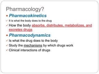 Pharmacology?
 Pharmacokinetics
 It is what the body does to the drug
 How the body absorbs, distributes, metabolizes, and
excretes drugs
 Pharmacodynamics
 Is what the drug does to the body
 Study the mechanisms by which drugs work
 Clinical interactions of drugs
 