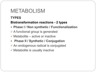 METABOLISM
TYPES
Biotransformation reactions - 2 types
 Phase I / Non synthetic / Functionalization
 A functional group is generated
 Metabolite – active or inactive
 Phase II / Synthetic / Conjugation
 An endogenous radical is conjugated
 Metabolite is usually inactive
 