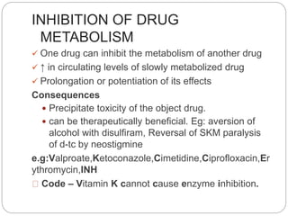INHIBITION OF DRUG
METABOLISM
 One drug can inhibit the metabolism of another drug
 ↑ in circulating levels of slowly metabolized drug
 Prolongation or potentiation of its effects
Consequences
 Precipitate toxicity of the object drug.
 can be therapeutically beneficial. Eg: aversion of
alcohol with disulfiram, Reversal of SKM paralysis
of d-tc by neostigmine
e.g:Valproate,Ketoconazole,Cimetidine,Ciprofloxacin,Er
ythromycin,INH
Code – Vitamin K cannot cause enzyme inhibition.
 