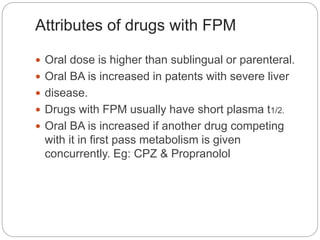 Attributes of drugs with FPM
 Oral dose is higher than sublingual or parenteral.
 Oral BA is increased in patents with severe liver
 disease.
 Drugs with FPM usually have short plasma t1/2.
 Oral BA is increased if another drug competing
with it in first pass metabolism is given
concurrently. Eg: CPZ & Propranolol
 