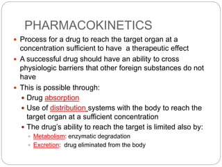 PHARMACOKINETICS
 Process for a drug to reach the target organ at a
concentration sufficient to have a therapeutic effect
 A successful drug should have an ability to cross
physiologic barriers that other foreign substances do not
have
 This is possible through:
 Drug absorption
 Use of distribution systems with the body to reach the
target organ at a sufficient concentration
 The drug’s ability to reach the target is limited also by:
 Metabolism: enzymatic degradation
 Excretion: drug eliminated from the body
 