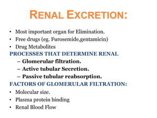 RENAL EXCRETION:
• Most important organ for Elimination.
• Free drugs (eg. Furosemide,gentamicin)
• Drug Metabolites
PROCESSES THAT DETERMINE RENAL
– Glomerular filtration.
– Active tubular Secretion.
– Passive tubular reabsorption.
FACTORS OF GLOMERULAR FILTRATION:
• Molecular size.
• Plasma protein binding
• Renal Blood Flow
 