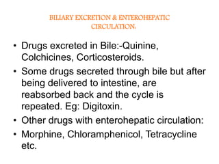 BILIARY EXCRETION & ENTEROHEPATIC
CIRCULATION:
• Drugs excreted in Bile:-Quinine,
Colchicines, Corticosteroids.
• Some drugs secreted through bile but after
being delivered to intestine, are
reabsorbed back and the cycle is
repeated. Eg: Digitoxin.
• Other drugs with enterohepatic circulation:
• Morphine, Chloramphenicol, Tetracycline
etc.
 